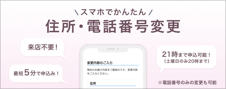 スマホで簡単!住所・電話番号変更 ※この手続きはスマートフォンからのみ行うことができます。来店不要!最短5分で申込み!21時まで申込み可能!(土曜日のみ20時まで)