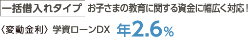 一括借入れタイプ→お子さまの教育に関する資金に幅広く対応！＜変動金利＞学資ローンDX年2.6%