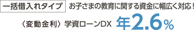 一括借入れタイプ→お子さまの教育に関する資金に幅広く対応！＜変動金利＞学資ローンDX年2.6%