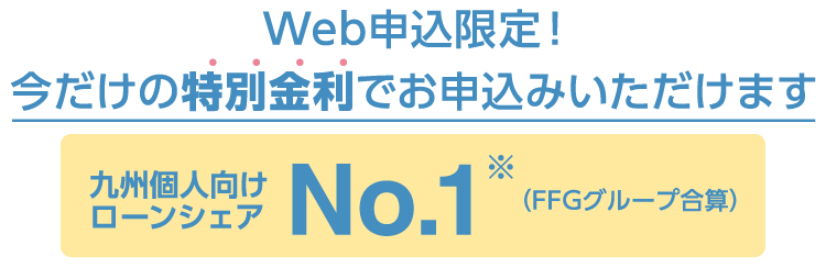 九州個人向けローンシェアNo.1（FFGグループ合算）Web申込限定!今だけの特別金利でお申込みいただけます
