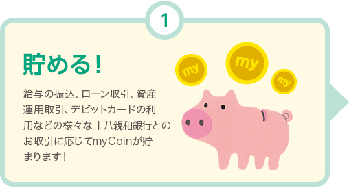 貯める! 給与の振込、ローン取引、資産運用取引、デビットカードの利用などの様々な十八親和銀行とのお取引に応じてmyCoinが貯まります！