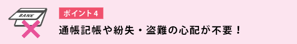 通帳記帳や紛失・盗難の心配が不要!