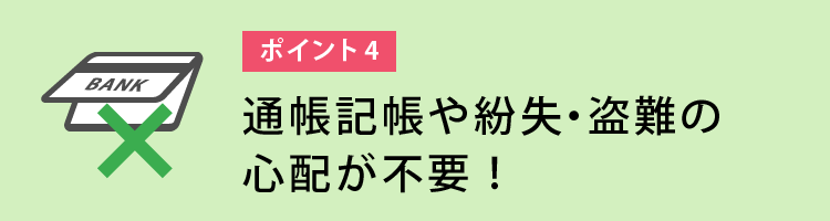 通帳記帳や紛失・盗難の心配が不要!