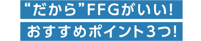  “だから”FFGがいい！ おすすめポイント3つ！