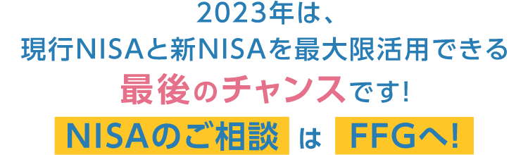 2023年は、現行NISAと新NISAを最大限活用できる最後のチャンスです！NISAのご相談はFFGへ！