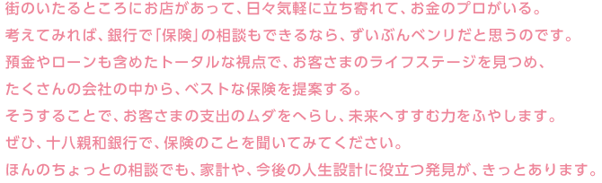 街のいたるところにお店があって、日々気軽に立ち寄れて、お金のプロがいる。考えてみれば、銀行で「保険」の相談もできるなら、ずいぶんベンリだと思うのです。預金やローンも含めたトータルな視点で、お客さまのライフステージを見つめ、たくさんの会社の中から、ベストな保険を提案する。そうすることで、お客さまの支出のムダをへらし、未来へすすむ力をふやします。ぜひ、十八親和銀行で、保険のことを聞いてみてください。ほんのちょっとの相談でも、家計や、今後の人生設計に役立つ発見が、きっとあります。