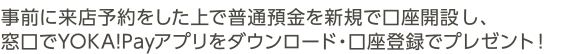 事前に来店予約をした上で普通預金を新規で口座開設し、窓口でYOKA!Payアプリをダウンロード・口座登録でプレゼント！