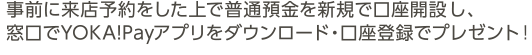 事前に来店予約をした上で普通預金を新規で口座開設し、窓口でYOKA!Payアプリをダウンロード・口座登録でプレゼント！