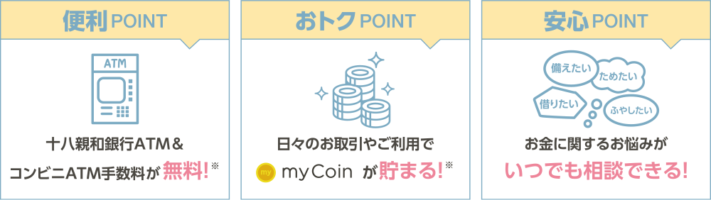 便利POINT→十八親和銀行ATM＆コンビニATM手数料が無料！※ おトクPOINT→日々のお取引やご利用でmyCoinが貯まる！※ 安心POINT→お金に関するお悩みがいつでも相談できる！