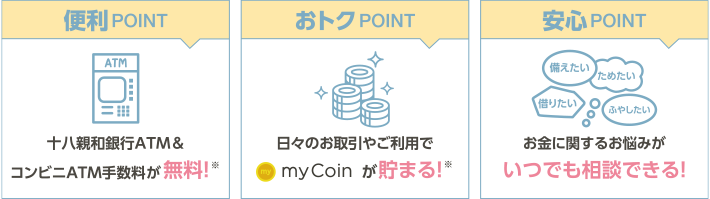 便利POINT→十八親和銀行ATM＆コンビニATM手数料が無料！※ おトクPOINT→日々のお取引やご利用でmyCoinが貯まる！※ 安心POINT→お金に関するお悩みがいつでも相談できる！