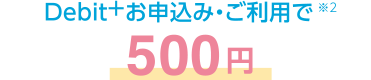 Debit+お申込み・ご利用で※2 500円