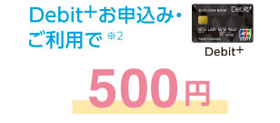 Debit+お申込み・ご利用で※2 500円