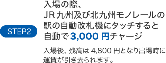 STEP2入場の際、JR九州及び北九州モノレールの駅の自動改札機にタッチすると自動で3,000円チャージ入場後、残高は4,800円となり出場時に運賃が引き去られます。