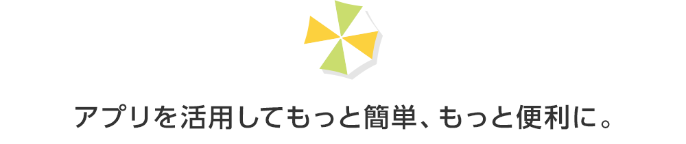 アプリを活用してもっと簡単、もっと便利に。