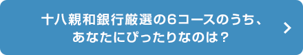 十八親和銀行厳選の6コースのうち、あなたにぴったりなのは？