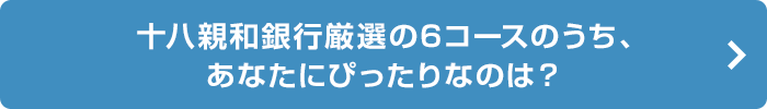 十八親和銀行厳選の6コースのうち、あなたにぴったりなのは？