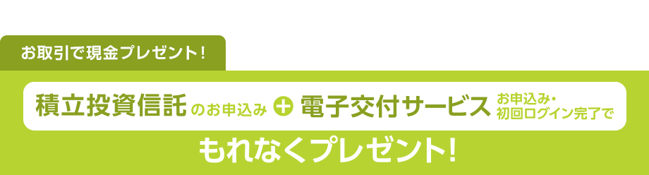 お取引で現金プレゼント！積立投資信託のお申込み+電子交付サービスお申込み・初回ログイン完了でもれなくプレゼント！