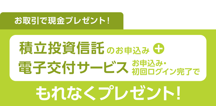 お取引で現金プレゼント！積立投資信託のお申込み+電子交付サービスお申込み・初回ログイン完了でもれなくプレゼント！