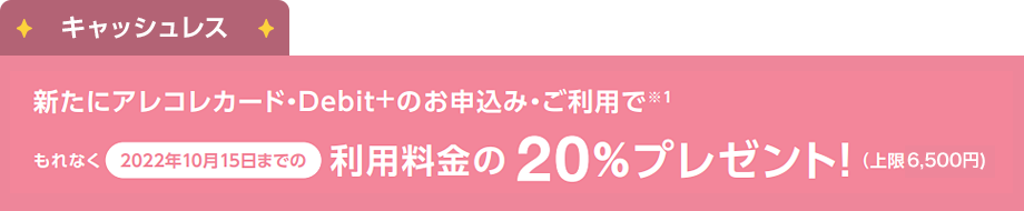 キャッシュレス：新たにアレコレカード・[Debit+]のお申込み・ご利用でもれなく2022年10月15日までの利用料金の20%プレゼント!（上限6,500円）