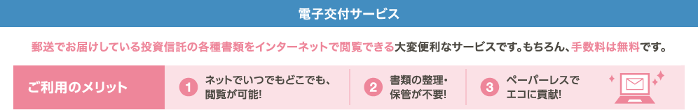 電子交付サービス 郵送でお届けしている投資信託の各種書類をインターネットで閲覧できる大変便利なサービスです。もちろん、手数料は無料です。