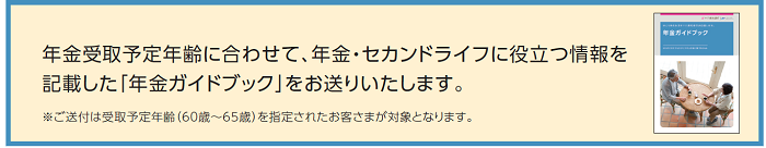 年金受取のご請求時期をご案内させて頂きます。 あわせて、年金・セカンドライフに役立つ情報を記載した「年金ガイドブック」をお送りいたします。
