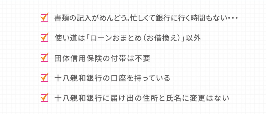 書類の記入がめんどう。忙しくて銀行に行く時間もない… 使い道は「ローンおまとめ（お借換え）」以外 団体信用保険の付帯は不要 十八親和銀行の口座を持っている 十八親和銀行に届け出の住所と氏名に変更はない