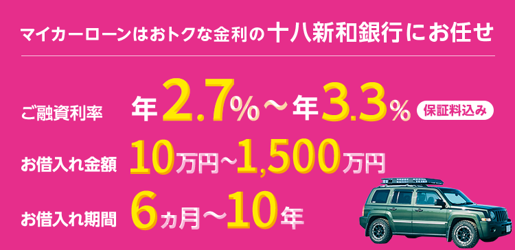 マイカーローンはおトクな金利の十八親和銀行にお任せ ご融資利率 年2.7％～年3.3％ 保証料込み お借入れ金額 10万円～1,500万円 お借入れ期間 6ヵ月～10年