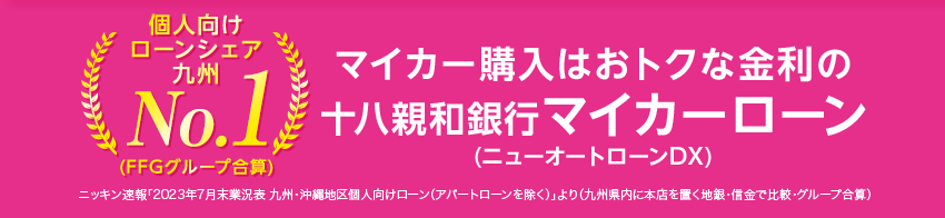 個人向けローンシェア九州No.1(FFGグループ合算) マイカー購入はおトクな金利の十八親和銀行マイカーローン（ニューオートローンDX） ニッキン速報「2023年7月末業況表 九州・沖縄地区個人向けローン(アパートローンを除く)」より(九州県内に本店を置く地銀・信金で比較・グループ合算)