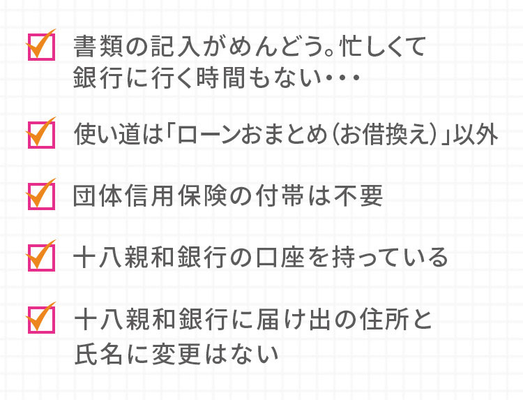 書類の記入がめんどう。忙しくて銀行に行く時間もない… 使い道は「ローンおまとめ（お借換え）」以外 団体信用保険の付帯は不要 十八親和銀行の口座を持っている 十八親和銀行に届け出の住所と氏名に変更はない