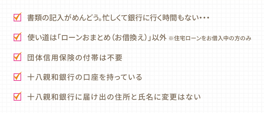 書類の記入がめんどう。忙しくて銀行に行く時間もない… 使い道は「ローンおまとめ（お借換え）」以外 ※住宅ローンをお借入中の方のみ  団体信用保険の付帯は不要 十八親和銀行の口座を持っている 十八親和銀行に届け出の住所と氏名に変更はない