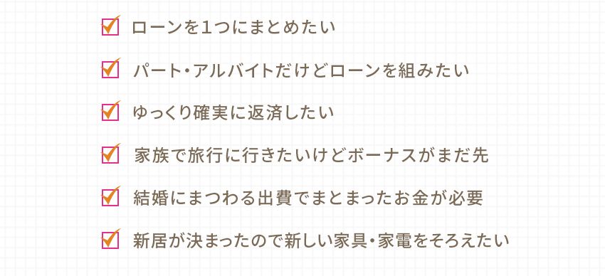 ローンを1つにまとめたい パート・アルバイトだけどローンを組みたい ゆっくり確実に返済したい 家族で旅行に行きたいけどボーナスがまだ先 結婚にまつわる出費でまとまったお金が必要 新居が決まったので新しい家具・家電をそろえたい
