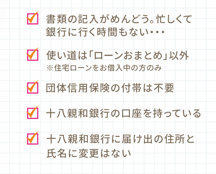 書類の記入がめんどう。忙しくて銀行に行く時間もない… 使い道は「ローンおまとめ（お借換え）」以外 ※住宅ローンをお借入中の方のみ 団体信用保険の付帯は不要 十八親和銀行の口座を持っている 十八親和銀行に届け出の住所と氏名に変更はない