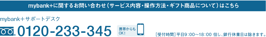 mybank+に関するお問い合わせ（サービス内容・操作方法・ギフト商品について）はこちら｜mybank＋サポートデスク｜フリーダイヤル 0120-233-345｜携帯からもOK！｜［受付時間］平日9：00～18：00 但し、銀行休業日は除きます。
