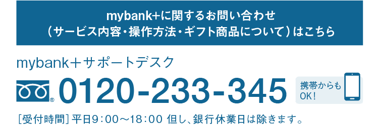 mybank+に関するお問い合わせ（サービス内容・操作方法・ギフト商品について）はこちら｜mybank＋サポートデスク｜フリーダイヤル 0120-233-345｜携帯からもOK！｜［受付時間］平日9：00～18：00 但し、銀行休業日は除きます。
