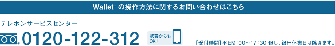 Wallet+の操作方法に関するお問い合わせはこちら｜テレホンサービスセンター｜フリーダイヤル 0120-122-312｜携帯からもOK！｜［受付時間］平日9：00～17：30 但し、銀行休業日は除きます。