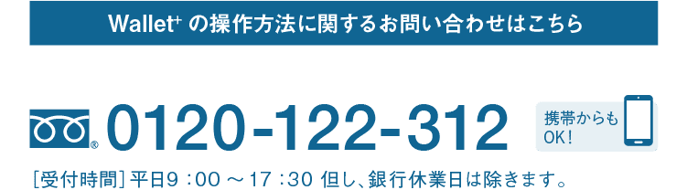 Wallet+の操作方法に関するお問い合わせはこちら｜テレホンサービスセンター｜フリーダイヤル 0120-122-312｜携帯からもOK！｜［受付時間］平日9：00～17：30 但し、銀行休業日は除きます。