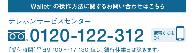 Wallet+の操作方法に関するお問い合わせはこちら｜テレホンサービスセンター｜フリーダイヤル 0120-122-312｜携帯からもOK！｜［受付時間］平日9：00～17：30 但し、銀行休業日は除きます。