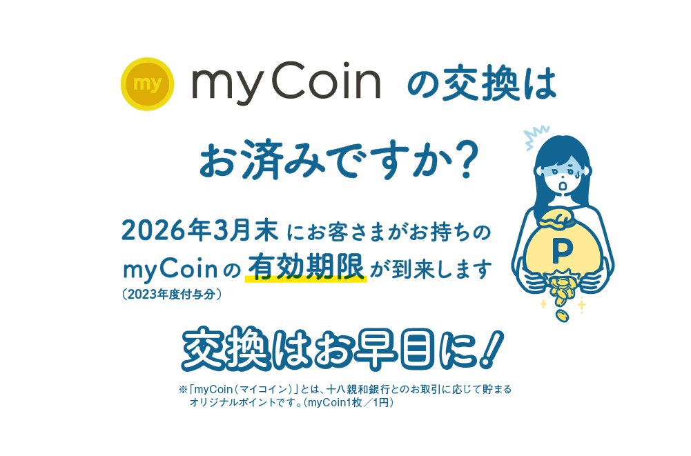 myCoinの交換はお済みですか？｜2026年3月末にお客さまがお持ちのmyCoin（2023年度付与分）の有効期限が到来します｜交換はお早目に！｜※「myCoin（マイコイン）」とは、十八親和銀行とのお取引に応じて貯まるオリジナルポイントです。（myCoin1枚／1円）