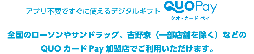 アプリ不要ですぐに使えるデジタルギフト QUOカードPay 全国のローソンやサンドラッグ、吉野家（一部店舗を除く）などのQUOカードPay加盟店でご利用いただけます。