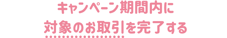 キャンペーン期間内に下記の対象のお手続きを完了された方！