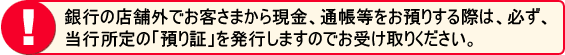 銀行の店舗外でお客さまから現金、通帳等をお預かりする際は、必ず当行所定の「預り証」を発行しますのでお受け取りください。