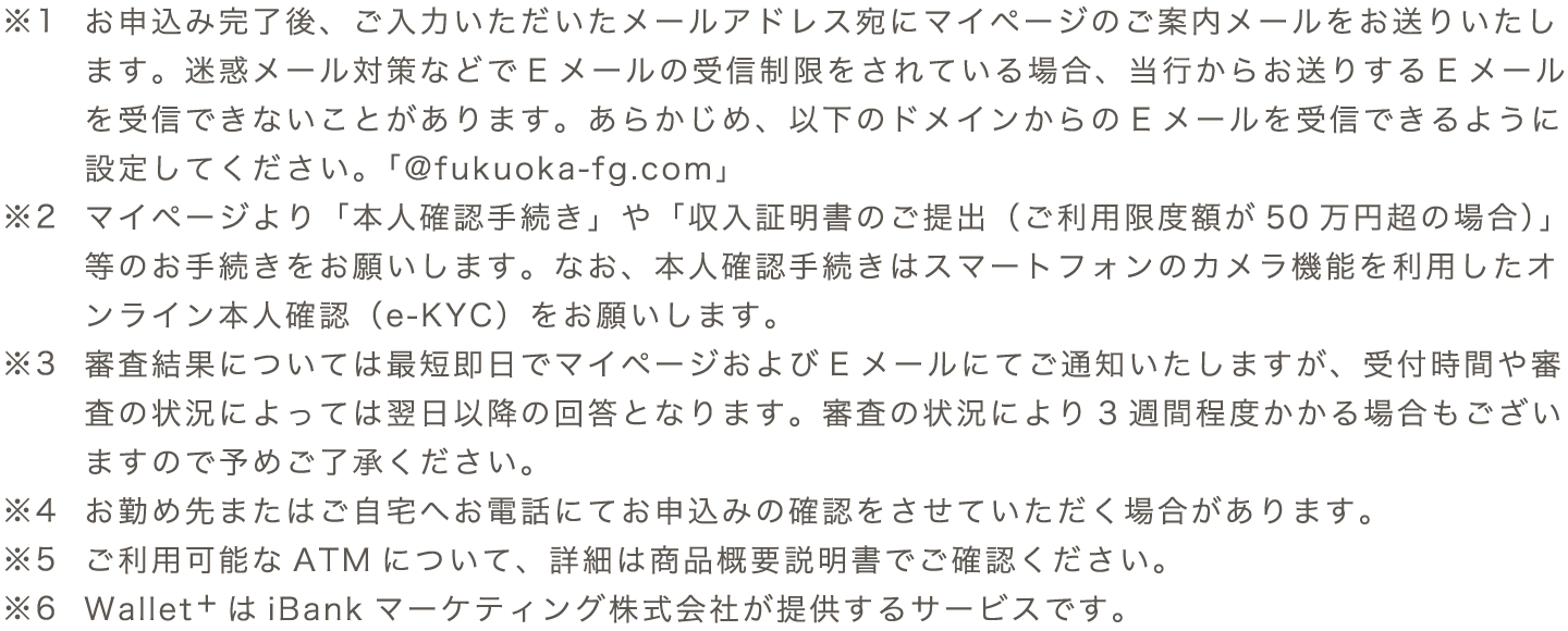 ※1 お申込み完了後、ご入力いただいたメールアドレス宛にマイページのご案内メールをお送りいたします。迷惑メール対策などでEメールの受信制限をされている場合、当行からお送りするEメールを受信できないことがあります。あらかじめ、以下のドメインからのEメールを受信できるように設定してください。「@fukuoka-fg.com」　※2 マイページより「本人確認手続き」や「収入証明書のご提出（ご利用限度額が50万円超の場合）」等のお手続きをお願いします。なお、本人確認手続きはスマートフォンのカメラ機能を利用したオンライン本人確認（e-KYC）をお願いします。　※3 審査結果については最短即日でマイページおよびEメールにてご通知いたしますが、受付時間や審査の状況によっては翌日以降の回答となります。審査の状況により3週間程度かかる場合もございますので予めご了承ください。　※4 お勤め先またはご⾃宅へお電話にてお申込みの確認をさせていただく場合があります。　※5 ご利用可能なATMについて、詳細は商品概要説明書でご確認ください。 ※6 Wallet+はiBankマーケティング株式会社が提供するサービスです。