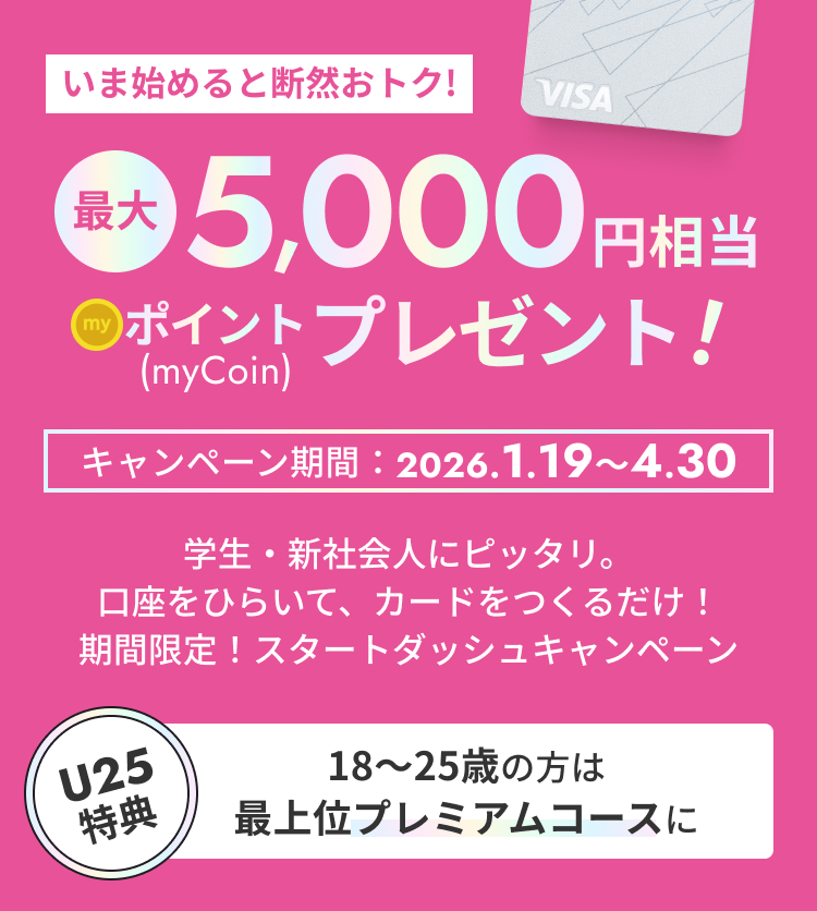 [いま始めると断然おトク!]最大5,000円相当 myCoinポイントプレゼント！ キャンペーン期間2026.1.19～4.30 学生・新社会人にピッタリ。口座をひらいて、カードをつくるだけ！期間限定！スタートダッシュキャンペーン 【U25特典 18〜25歳の方は最上位プレミアムコースに】