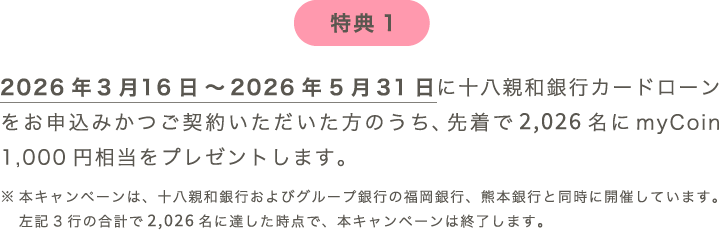 特典1：2026年3月16日～2026年5月31日に十八親和銀行カードローンをご契約いただいた方のうち、先着で2,026名にmyCoin 1,000円相当をプレゼントします。※本キャンペーンは、十八親和銀行およびグループ銀行の福岡銀行、熊本銀行と同時に開催しています。左記3行の合計で2,026名に達した時点で、本キャンペーンは終了します。