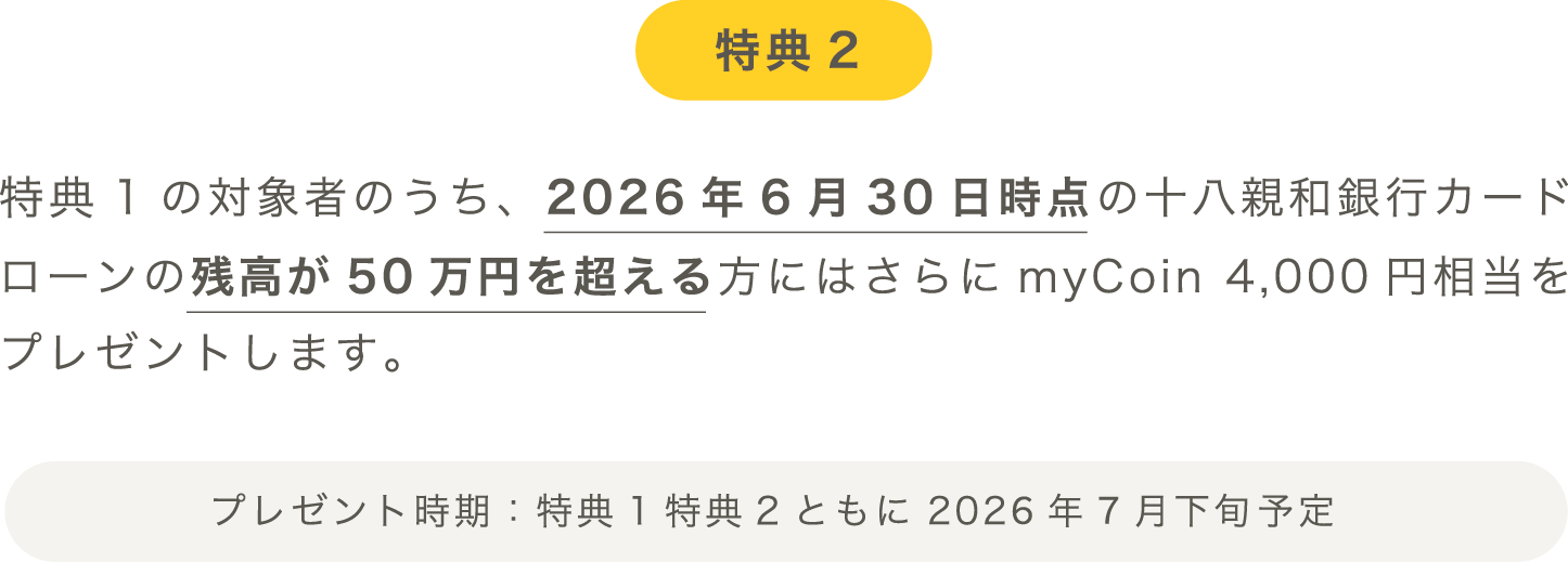 特典2：特典1の対象者のうち、2026年6月30日時点の十八親和銀行カードローンの残高が50万円を超える方にはさらにmyCoin 4,000円相当をプレゼントします。プレゼント時期：特典1特典2ともに2026年7月下旬予定