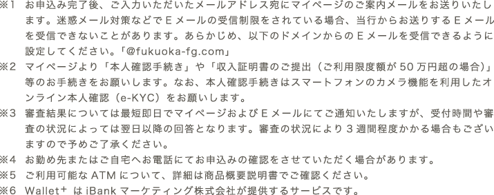 ※1 お申込み完了後、ご入力いただいたメールアドレス宛にマイページのご案内メールをお送りいたします。迷惑メール対策などでEメールの受信制限をされている場合、当行からお送りするEメールを受信できないことがあります。あらかじめ、以下のドメインからのEメールを受信できるように設定してください。「@fukuoka-fg.com」　※2 マイページより「本人確認手続き」や「収入証明書のご提出（ご利用限度額が50万円超の場合）」等のお手続きをお願いします。なお、本人確認手続きはスマートフォンのカメラ機能を利用したオンライン本人確認（e-KYC）をお願いします。　※3 審査結果については最短即日でマイページおよびメールにてご通知いたしますが、受付時間や審査の状況によっては翌日以降の回答となります。審査の状況により3週間程度かかる場合もございますので予めご了承ください。　※4 お勤め先またはご⾃宅へお電話にてお申込みの確認をさせていただく場合があります。　※5 ご利用可能なATMについて、詳細は商品概要説明書でご確認ください。 ※6 Wallet+はiBankマーケティング株式会社が提供するサービスです。