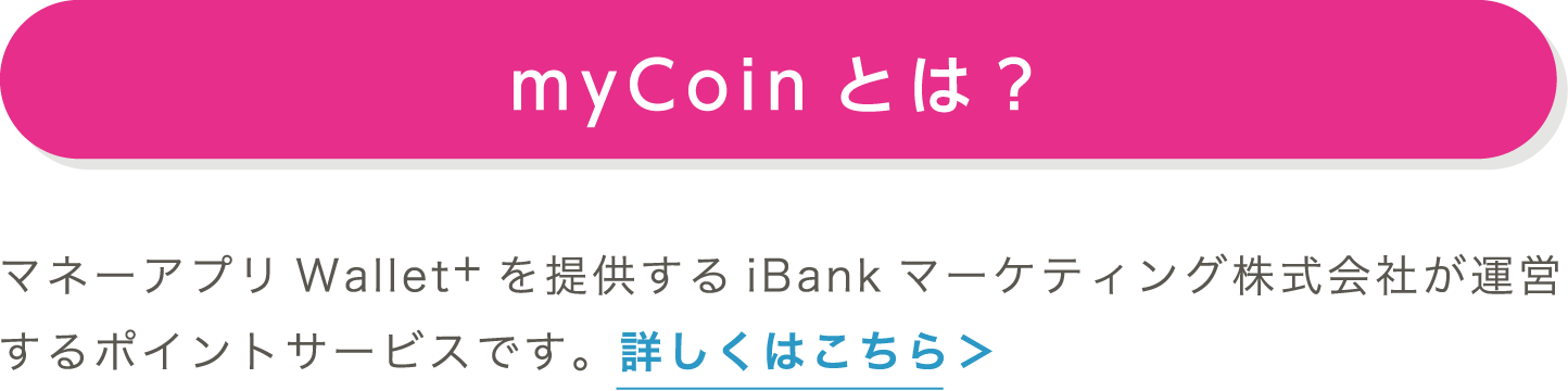 myCoinとは？｜マネーアプリWallet+を提供するiBankマーケティング株式会社が運営するポイントサービスです。詳しくはこちら＞