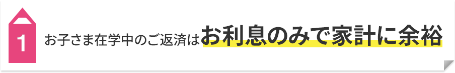 1 お子さま在学中のご返済はお利息のみで家計に余裕