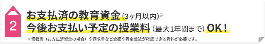 2 お支払済の教育資金（3ヶ月以内）※ 今後お支払い予定の授業料（最大1年間まで）OK！ ※領収書（お支払済資金の場合）や請求書など金額や資金使途が確認できる資料が必要です。