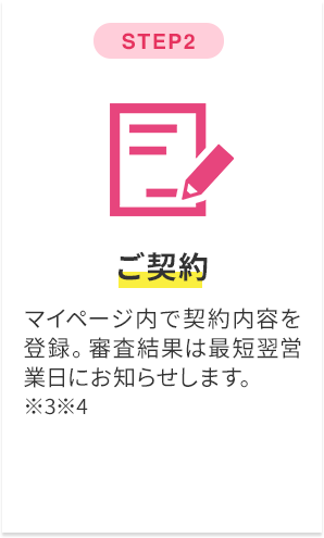 step2 ご契約 マイページ内で契約内容を登録。審査結果は最短翌営業日にお知らせします。※3※4